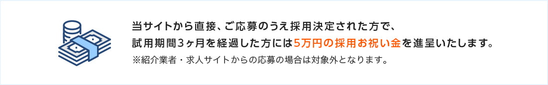 当サイトから直接、ご応募のうえ採用決定された方で、試用期間3ヶ月を経過した方には5万円の採用お祝い金を進呈いたします。※紹介業者・求人サイトからの応募の場合は対象外となります。